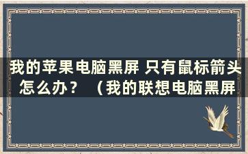 我的苹果电脑黑屏 只有鼠标箭头 怎么办？ （我的联想电脑黑屏只有鼠标箭头怎么办）